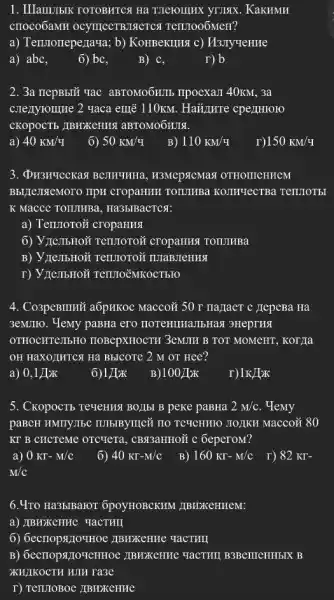 1. IIIam!TIbIK TOTOBHTCH Ha
crroco6aMH OCYIIICCTBJIGCTC 9 TentooóMeH?
a) Tennoneperraya; b)KoHBeKIIHA c) M3nyverme
a) abc,
6) bc,
B) C,
r) b
2. 3a nepBbIU vac aBTOMO6HIIb IIpoexam 40KM, 3a
C.Texyroune 2 uaca emẽ 110km. Haủ,I,wre cpenHroro
CKOPOCTE JIBHXKEHHA aBTOMOOHJIA.
40KM/4
6) 50KM/4
B) 110KM/4
r) 150KM/4
, H3MCPSCMAX OTHOMEHHEM
Bbll]enxeMoro IIpH cropaHHH TOILIIMBa KOINTECTBa TennoTbl
K Macce TOIIJIHBa , Ha3bIBaCTCA:
a) Termoroñ cropaHHIA
6) V JICIT5HOW Tennoron cropaHH4 TOILIHBa
B) VIIeTIbHON Tentroroz INTaBJIeHHA
4. Co3peBIIIIữ aốpHKOC Macco# 50 r na_{aCT c JepeBa Ha
3eMIIo. Yemy paBHa ero HOTeHILIaJIbHaN SHeprHA
OTHOCHTeJIbHO TIOBepXHOCTH 3eMIII B TOT MOMCHT, KOTYIa
OH HaXOLINTCSH Ha BBICOT 2 M oT Hee?
a) 0,1 JIzK
6) 1)bk
B) 100pi x
r) 1KJKK
5. CkopocTb TeueHHSI BOIIbI B peke paBHa 2M/c . Yemy
paBCH HMTTYTISC TIDBIBYIIIC TIO TC9CHHHO STOJKH MaCCO?80
KT B CHCTeMe OTCTETA , CB333HH0Ữ c 6eperoM?
a) 0KT-M/C 6) 40Kr-M/c B) 160KT-M/C r) 82Kr-
M/C
......................................................................6poyHOBCKHM _TBNXCHHEM:
a) IBHXKeHHe YaCTHII
6) 6ecrropsiIo'IHOe IIBMXKeHHe YaCTHII
IIBHXKeHHe YacTHII B3BerrreHHbIX B
XKH;IKOCTH HJH ra3e
T) TennoBoc /IBHXKCHHHe