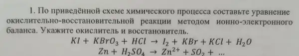 1. IIo npuBezēHHOH CXEMe XHMHYeCKOT ) IIporrecca coc TaBb re yp aBHe true
OKHC JIHTEJIb HO-B occTaH OBHTeJI MeTOZIOM HOHE I0-3JIe KTDOH HOTO
Gamahca. Y Kaxure OKHCJIHTE JIb H BO CCTa HOBHT ejib.
KI+KBrO_(3)+HClarrow I_(2)+KBr+KCl+H_(2)O
Zn+H_(2)SO_(4)arrow Zn^2++SO_(2)+ldots