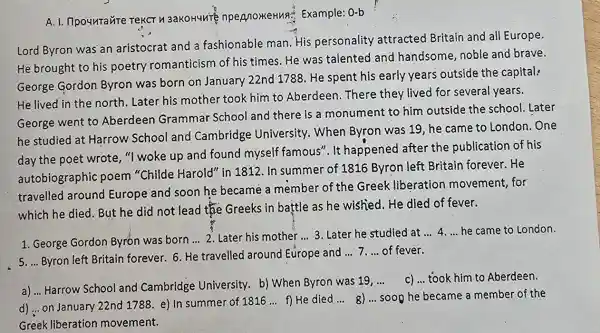 A. 1. IIpounrante npepnoxeHua:Example: 0-b
Lord Byron was an aristocrat and a fashionable man His personality attracted Britain and all Europe.
He brought to his poetry romanticism of his times. He was talented and handsome, noble and brave.
George Gordon Byron was born on January 22nd 1788. He spent his early years outside the capital:
He lived in the north. Later his mother took him to Aberdeen. There they lived for several years.
George went to Aberdeen Grammar School and there is a monument to him outside the school Later
he studied at Harrow School and Cambridge University. When Byron was 19, he came to London . One
day the poet wrote ,"I woke up and found myself famous". It happened after the publication of his
autobiographic poem "Childe Harold" in 1812. In summer of 1816 Byron left Britain forever.He
travelled around Europe and soon he became a member of the Greek liberation movement, for
which he died. But he did not lead the Greeks in battle as he wished. He died of fever.
1. George Gordon Byron was born __ 2. Later his mother __ 3. Later he studied at __ 4. __ he came to London.
s. __ Byron left Britain forever. 6. He travelled around Europe and
__ 7 __ of fever.
a) ... Harrow School and Cambridge University. b) When Byron was 19,
__ C) __ took him to Aberdeen.
d) ... on January 22nd 1788. e) In summer of 1816
__ f) He died __ 8) __ soop he became a member of the
Greek liberation movement.