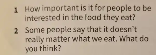 1 How im porta nt is it for peo ple to be
intere sted in th e food they eat 7
2 Some pe ople s ay that it doe sn't
really m atter what w e eat . What do
you thin k?