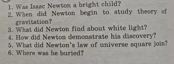 1. Was Isaac Newton a bright child?
2.When did Newton begin to study theory of
gravitation?
3. What did Newton find about white light?
4. How did Newton demonstrate his discovery?
5. What did Newton's law of universe square join?
6. Where was he buried?