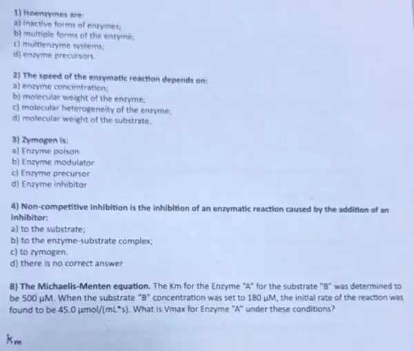 1) Isoenzymes are:
a) Inactive forms of enzymes;
b) multiple forms of the enzyme;
c) multienzyme systems;
d) enzyme precursors.
2) The speed of the enzymatic reaction depends on:
a) enzyme concentration;
b) molecular weight of the enzyme;
c) molecular heterogeneity of the enzyme;
d) molecular weight of the substrate.
3) Zymogen is:
a) Enzyme poison
b) Enzyme modulator
c) Enzyme precursor
d) Enzyme inhibitor
4) Non-competitive inhibition is the inhibition of an enzymatic reaction caused by the addition of an
inhibitor:
a) to the substrate;
b) to the enzyme -substrate complex;
c) to zymogen.
d) there is no correct answer
8) The Michaelis-Menten equation. The Km for the Enzyme "A" for the substrate "B" was determined to
be 500mu M. When the substrate "B"concentration was set to 180 juM, the initial rate of the reaction was
found to be 45.0mu mol/(mLast s) What is Vmax for Enzyme "A" under these conditions?