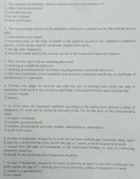 1. The issuance of disability sheets is carried out upon presentation of:
1) identification document;
2) insurance policy;
3) driver's license:
4) birth certificates.
2. The issuance and renewal of the disability certificate is carried out by the medical worker
after:
1) examination of a citizen;
2) recording data on the state of health in the medical record of the outpatient (inpatient)
patient, justifying the need for temporary release from work;
3) the day after inspection;
4) recording health data in the medical record of the outpatient (inpatient) patient.
3. Who has the right to be an attending physician
1) studying at a medical institution
2) studying at an educational institution of postgraduate vocational education
3) who has completed clinical residency and received a specialist certificate or certificate of
accreditation of a specialist
4. Citizens who apply for medical care after the end of working time (shift) the date of
exemption from work in the disability certificate is indicated from the next calendar day
1) at their request
2) always
5. In which cases , for outpatient treatment according to the intermittent method. a sheet of
incapacity for work can be issued by decision of the VK for the days of the corresponding
study
1) complex urological
2) complex gynaecological
3) complex proctological and other studies , manipulations procedures
4) in all listed cases
6. In case of temporary incapacity to work during leave without pay, maternity leave,leave
to care for a child until the child reaches the age of 3 years, a list of incapacity to work
1) issued from the date of termination of the mentioned holidays in case of continuing
temporary disability
2) issued for the entire period of temporary disability
7. In case of temporary incapacity for work of persons on leave to care for a child until the
child reaches the age of 3, working part-time or at home,a sheet of incapacity for work
1) issued on a general basis
2) not issued