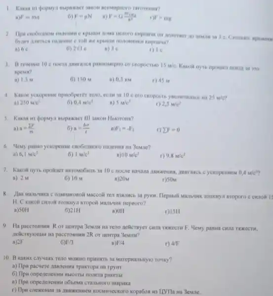 1. Kakas ins popuyi nupaxaer sakon neessaproro THroremin?
F=ma
6) F=mu N
F=G(m_(1)m_(2))/(n^2)
n F=mg
kupmena on noverner no semmia 3 c
Kepristua?
a) 6 e
2sqrt (3)c
B) 36
3. B revernie 10 passosepro co ckopoctitio 15m/c
Kakoli nyto npomen noesu 3a yro
spema?
a) 1.5 M
6) 150 M
B) 0,5 KM
r) 45 M
4. Kakoe yekopenine npwoGperer resto, ecint an 10 cero ckopocti	25m/c
a) 250m/c^2
6) 0,4m/c^2
B) 5m/c^2
2,5m/c^2
5. Kakas us dopuyn Bupaxaer III sakon Huoroua?
a) a=(sum F)/(m)
6) a=(Delta v)/(t)
B) F_(1)=-F_(2)
r) sum F=0
6. Meny panno yekopenine 3emile?
a) 6,1m/c^2
6) 1M/c^2
B) 10m/c^2
r) 9,8m/c^2
7. Kakoli nyto npolizer aBTOMOOHIL 3a 10 c , IBHranch C yckopenmen 0,4m/c^2
a) 2 M
6) 10 M
B) 20M
r)SOM
8.Maccoli Ten B3NJHCH 3a pyku. Hepsisili Maz164HK TOTIKIYII ETOPOTO C CHIIOR 15
H. C kakoli cunoli nepBoro?
a)50H
6)21H
B) OH
r)15H
9. Ha paccrosmum R or newrpa 3eMilH Ha Teno nelicrayer cHna TNKECTH F. Hemy pasta CHUIa TREKECTH,
nelicrnyiousa wa paccrosmus 2R or newrpa 3emmm?
a)2F
6 F/3
B) F/4
r) 4/F
10. B kaktk cnyuasx Teno MOXHO TIPHIKRTE 3a MarepHanbHYIO TOHKY?
a) Hpu pacvere namenus Tpakropa Ha rpywr
6) IIpw onpenenemun Bblcorti nonera pakerbl
B) Ilpw onpenenemur obsesa CTa/1bHoro uapHKa
r) Tlpu cnexemum 3a ABWDKEIIHEM KOCMNYECKOTO Kopa6na H3 L[VTIa Ha 3emne.