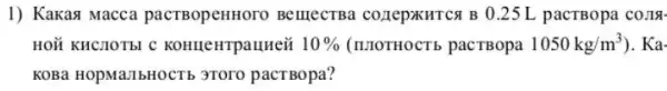 1) Kakasi Macca pacTBopenHoro BelllecTBa COZIEPXHTCA B 0.25 L pacTBopa co.Is.
HOM KHCHOTEI C KOHHeHTpallHe& 10%  (IIIOTHOCTb pacTBopa 1050kg/m^3 ). Ka-
KOBa HOpMallbHOCTE 3Toro pact Bopa?