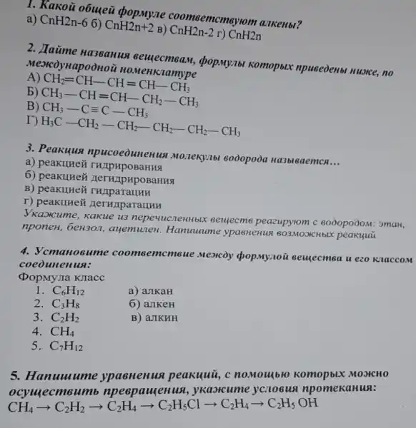 1. Kakoủ obuyeu popmyne coomsemcmeyrom a.JKeHbl?
a) CnH2n-6 6)
CnH2n+2 B) CnH2n-2 r) CnH2n
2.Ha36aHus <pop.My/Ibl Komopbix npuseoenbl nuorce no
Mexcoynapoonoi
A
CH_(2)=CH-CH=CH-CH_(3) CH_(3)-CH=CH-CH_(2)-CH_(3) CH_(3)-C=C-CH_(3)
b)
B)
H_(3)C-CH_(2)-CH_(2)-CH_(2)-CH_(2)-CH_(3)
3. Peakuus Monekylbl 8000poòa Ha3bl6aemcn
__
a) peakunez THAPHPOBaHHS
6) peakumen ( Heru/pupoBaHua
B)
r) peakuHer HerHAparaHuH
VKaotcume,Kakue u3 nepevucneHHb!e seuecme peazupyrom c 8000poòoM: 3maH,
nponeH, beH30π,ayemuneH.Hanuuum e ypasHeHus 803MOJICH bIX peakuuu
4. Vcmano sume coomsen acmsue Meoicoy opopmynoi seuecmea u ezo KlaccoM
coeounenun:
(popMyJIa KJTacc
1. C_(6)H_(12)
a) aJIKaH
2. C_(3)H_(8)
6) aJIKeH
3. C_(2)H_(2)
B) aJIKHH
4. CH_(4)
5. C_(7)H_(12)
5. Hanuuume ypacHenun peakuuu,c nomoulblo MOSHCHO
ocymecmsumb npeepawenus ykaorcum e ycolobus npomekaHun:
CH_(4)arrow C_(2)H_(2)arrow C_(2)H_(4)arrow C_(2)H_(5)Clarrow C_(2)H_(4)arrow C_(2)H_(5)OH