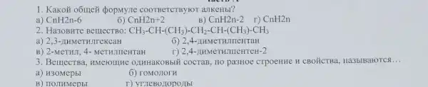 1. Kakoã oốmez popmyne COOTBeTCTBYYOT aJIKeHbl?
a) CnH2n-6
6) CnH2n+2
B) CnH2n-2 I) CnH2n
2. Ha30BHTe BelllecTBO: CH_(3)-CH-(CH_(3))-CH_(2)-CH-(CH_(3))-CH_(3)
a) 2 ,3-IIHMeTHJITCKCaH
6) 2,4-11 HMeTHJI neHraH
B) 2-MCTHJI, 4 - MeTHJIIIeHTaH
r) 2,4-AH MeTHJIIICHTEH -2
3. BerrecTBa , HMCFOIIIHE OLIHHaKOBbII i cocraB, HO pa3HOe CTPOeHHe H CBO ÉCTBa Ha3bIBaroTCs. __
a) H30MepbI
6) roMOJIOTH
B) HOJIHMepbl
r) yruleBollop onbr