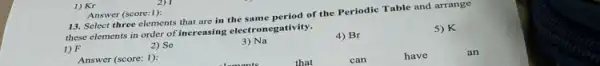 1) Kr
13. Select three elements that are in the of the Periodic Table and arrange
these elements in order of increasing electronegativity.
1) F
2) Se
3) Na
4) Br
5)K
Answer (score: 1):
that
can
have
an
Answer (score:1):