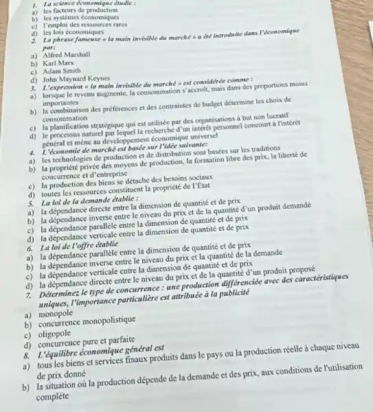 1. La science économiqu e ¿tudie :
a) les factcurs de production
b) les systemes économiques
c) Temploi des ressources rares
d) les lois économiques
2. La phrase fameuse it main invisible du marche a été introduite dans l'économique par:
a) Alfred Marshall
b) Karl Marx
c) Adam Smith
d) John Maynard Keynes
3. L'expression la main invisible du marché est considerée comme :
a) lorsque le revenu augmente la consommation s'accroit mais dans des proportions moins
importantes
b) la combinaison des préferences et des contraintes de budget détermine les choix de
consommation
c) la planification stratégique qui est utilisée par des organisations a but non lucratif
d) le processus naturel parlequel la recherche d'um interét personnel concourt à l'intérêt
général et mène au développement économique universel
4. L'économie de marché est basée sur I'ldée suivante:
a) les technologies de production et de distribution sont basées sur les traditions
b) la propriété privée des moyens de production, la formation libre des prix la liberté de
concurrence et d'entreprise
c) la production des biens se détache des besoins sociaux
d) toutes les ressources constituent la propriété de I'Etat
5. La loi de la demande établic :
a) la dépendance directe entre la dimension de quantité et de prix
b) la dépendance inverse entre le niveau du prix et de la quantité d'un produit demandé
c) la dépendance parallèle entre la dimension de quantité et de prix
d) la dépendance verticale entre la dimension de quantité et de prix
6. La loi de I'offre établie
a) la dépendance parallèle entre la dimension de quantité et de prix
b) la dépendance inverse entre le niveau du prix et la quantité de la demande
c) la dépendance verticale entre la dimension de quantité et de prix
d) la dépendance directe entre le niveau du prix et de la quantité d'un produit proposé
7. Déterminez le type de concurrence : une production différenciée avec des caractéristiques
uniques, I'mportance particulière est attribuée a la publicité
a) monopole
b) concurrence monopolistique
c) oligopole
d) concurrence pure et parfaite
8. L'équilibre économique général est
a) tous les biens et services finaux produits dans le pays ou la production réelle à chaque niveau
de prix donné
b) la situation où la production dépende de la demande et des prix, aux conditions de l'utilisation
complète