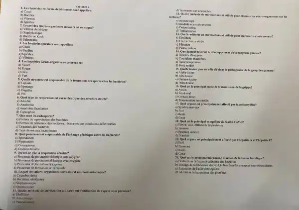 1. Les bactéries en forme de batonnets sont appelées:
Variante 2
a) Cocci
b) Bacilles
c) Vibrions
d) Spirilles
2. Lequel des miero-organismes suivants est un coque?
a) Vibrion cholérique
b) Staphylocoque
c) Bacille de Koch
d) Salmonella
3. Les bactéries spiralées sont appelées:
a) Cocci
b) Bacilles
c) Spirilles
d) Vibrions
4. Les bactéries Gram-négatives se colorent en:
a) Violet
b) Rouge
d) Vert
5. Quelle structure est responsable de la formation des spores chez les bactéries?
a) Capsule
b) Sporange
c)Fiagelles
d) Pili
6. Quel type de respiration est caractéristique des aérobies stricts?
a) Aérobie
b) Anaérobic
c) Anaérobic facultative
d) Capnophile
7. Que sontles endospores?
a) Formes de reproduction des bactéries
b) Formes de dormance des bactéries, résistantes aux conditions défavorables
c) Organites des bactéries
d) Type de toxines bactériennes
8. Quel processus est responsable de l'échange génétique entre les bactéries?
a)Sporulation
b)Respiration
c) Conjugaison
d) Division binaire
9. Qu'est-ce que la respiration aérobie?
a) Processus de production đ'énergic sans oxygène
b) Processus de production đ'énergie avec oxygène
c) Processus de formation des spores
d) Processus de formation de la capsule
10. Lequel des micro-organismes suivants est un photoautotrophe?
a) Cyanobactéries
b) Bactéries nitrifiantes
c) Staphylocoque
d) Streptocoque
11. Quelle méthode de stérilisation est basée sur l'utilisation de vapeur sous pression?
a) Ebullition
b)Autoclavage
c) Pasteurisation
d) Traitement aux ultraviolets
12. Quelle méthode de stérilisation est utilisée pour éliminer les micro-organismes sur les
surfaces?
b) Irradiation aux ultraviolets
c)Pasteurisation
d) Tyndallisation
13. Quelle méthode de stérilisation est utilisée pour stériliser les instruments?
a) Ebullition
b) Four a chaleur seche
c) Filtration
d) Pasteurisation
14. Quel facteur favorise le développement dela gangrène gazeuse?
a) Présence d'oxygéne
b) Conditions anaérobies
c) Basse température
d) Forte acidité
15. Quelle toxine joue un rôle clé dans la pathogenèse de la gangrène gazeuse?
a) Alpha-toxine
b) Bêta-toxine
c) Gamma-toxine
d) Delta-toxine
16. Quel est le principal mode de transmission de la grippe?
a) Aérien
b) Fécal-oral
c) Contact direct
d) Transmission vectorielle
17. Quel organe est principalement affecté par la poliomyélite?
a) Système nerveux
b) Foie
d) Caur
18. Quel est le principal symptôme du SARS-CoV-2
a) Friever, toux, difficultés respiratoires
b) Jaunisse
c) Eruption cutanée
d) Diarrhée
19. Quel organe est principalement affecté parThépatite A et l'hépatite E?
a) Foie
b) Poumons
c) Reins
d) Caur
20. Quel est le principal mécanisme d'action de la toxine botulique?
a) Destruction de la paroi cellulaire des bactéries
b) Blocage de la liberation d'acétylcholine dans les synapses neuromusculaires
c) Activation de l'adénylate cyclase
d) Inhibition de la synthese des protéines