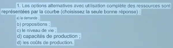 1. Les options alternatives avec utilisation complète des ressources sont
représentées par la courbe (choisissez la seule bonne réponse) :
a) la demande ;
b) propositions ;
c) le niveau de vie ;
d) capacités de production ;
d) les coũts de production.