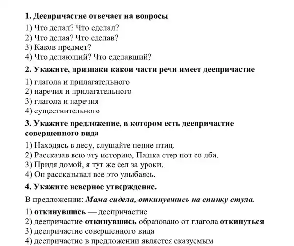 1 . Lleenpnuacrue OTBeyaeT Ha Bompocbl
1) 4To JIeJIaJI?YTO cHejiaJI?
2) 4To JeJIasi ? "YTO cIIeJIaB?
3) KaKOB IIpe)IMeT?
4) 4To Hemaromuii? Yno CHeJIaBIIIII?
2. V Kaxure , IIpH3HaKI I Kakoã YacTu peun umeer meempuuacrue
1) IJaroJIa H IIpHJIaraT
2) Hapeuus n ripujiara:reJIbHOTO
3) IJIaroJIa H Hapeuns
4)CYIIIECTBHTeJIbHOTO
3. V Kaxure mpenJoxeHue, B KOTOPOM CCTE Teempnuactue
COBepineHHOT 0 BWIa
1) Haxo)Iacb B Jrecy, cnymaǎre neHue IITHII.
2) Paccka3aB BCFO 3TY HCTOPHEO , Ilamika crep mor co Jōa.
3) IIpunsi LoMoM, s TyT xe ceJI 3a ypokH.
4) OH paccka3blBa.I Bce 3TO yJIbI6asicb.
4. V Kaxure HeBepHoe yTBep>KJeHMe.
B ripe)IJIoXeHun : Mana cuòena.omkunyeuuc , Ha cnuHKy cmyula.
1)
2 oōpa30BaHO OT TJIaroJIa OTKHHYTECS
3) reenpuractue BuJIa
4) ZeempuuacTH e B IIpe ABJIAETCA CKa3yeMbIM