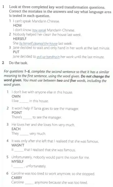 1 Look at three completed key word transformation questions.
Correct the mistakes in the answers and say what language area
is tested in each question.
1 I can't speak Mandarin Chinese.
HOW
I don't know how speak Mandarin Chinese.
2 Nobody helped her clean the house last week.
HERSELF
She by herself cleaned the house last week
3 Jane decided to wait and only hand in her work at the last minute.
PUT
Jane decided to put up handing in her work until the last minute.
2 Do the task.
For questions 1-6 complete the second sentence so that it has a similar
meaning to the first sentence, using the word given. Do not change the
word given. You must use between two and five words, including the
word given.
1 I don't live with anyone else in this house.
OWN
I live __ in this house.
2 It won't help if Tania goes to see the manager.
POINT
There's __ to see the manager.
3 He loves her and she loves him very much.
EACH
They __ very much.
4 It was only after she left that I realised that she was famous.
WASN'T
It __ that I realised that she was famous.
5 Unfortunately, nobody would paint the room for me.
MYSELF
I __ , unfortunately.
6 Caroline was too tired to work anymore so she stopped.
CARRY
Caroline __ anymore because she was too tired.