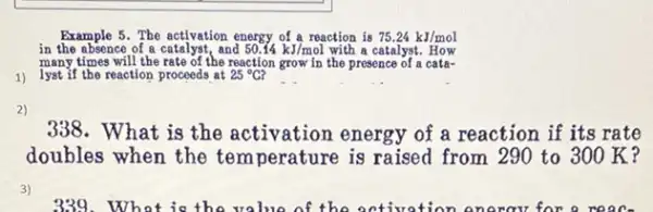 1) lyst if the reaction proceeds at
Example 5. The activation energy of a reaction is 75.24kJ/mol
in the absence of a and 50.14kJ/mol with a catalyst. How
many times will the rate of the reaction grow in the presence of a cata-
25^circ C
__
2)
338. What is the activation energy of a reaction if its rate
doubles when the temperature is raised from 290 to 300K?
3)
939.What is the value of the activation energy for a reac