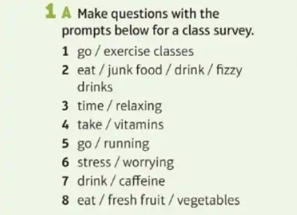 1. A Make questions with the
prompts below for a class survey.
1 go/exercise classes
2 eat/junk food/drink/fizzy
drinks
3time/relaxing
4 take/vitamins
5go/running
6 stress / worrying
7drink/caffeine
8 eat/fresh fruit/ v vegetables