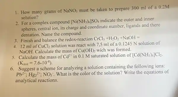 1. How many grams of NaNO_(3)
must be taken to prepare 300 ml of a 0.2M
solution?
2. For a complex compound [Ni(NH_(3))_(6)]SO_(4)
indicate the outer and inner
spheres, central ion , its charge and coordinate number , ligands and there
dentation. Name the compound.
3. Finish and balance the redox-reaction CrCl_(3)+H_(2)O_(2)+NaOH=
4. 12 ml of CuCl_(2)
solution was react with 7,5 ml of a 0.1245 N solution of
NaOH Calculate the mass of Cu(OH)_(2) wich was formed.
5. Calculate the mass of Cd^2+ in 0.1 M saturated solution of [Cd(NH_(3))_(4)]Cl_(2)
(K_(inst)=7.6ast 10^-8)
6. Suggest a scheme for analyzing a solution containing the following ions:
Pb^2+;Hg_(2)^2+;NO_(3)^-
What is the color of the solution?Write the equations of
analytical reactions.