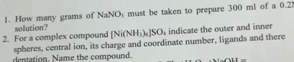 1. How many grams of NaNO_(3)
must be taken to prepare 300 ml of a
0.2N
solution?
2. For a complex compound [Ni(NH_(3))_(6)]SO_(4)
indicate the outer and inner
spheres, central ion, its charge and coordinate number, ligands and there
dentation. Name the compound.