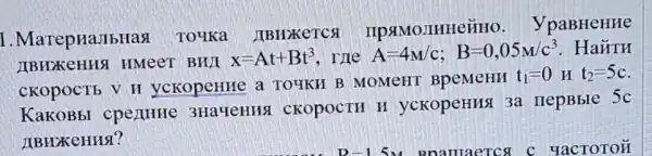 1. MarepHaJIbHast To4Ka . JIBHZKETCS IIPSIMO JIHHe&HO . VpaBHeHHe
HMeeT BHYI x=At+Bt^3 The A=4M/c;B=0,05M/c^3 . Ha#TH
CKOPOCTE V H yckopeHHe a TOUKH B MOMeHT BpeMeHH
t_(1)=0 y t_(2)=5c
KaKOBbI cpe)(HHe 3Ha4eHH9 CKOPOCTH H yckopeHHSI 3a nepBble
5c
LIBHXKeHHSI?