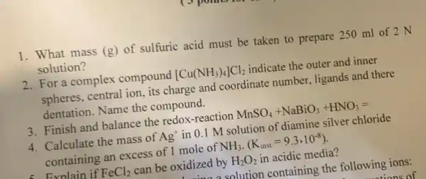 1. What mass (g) of sulfuric acid must be taken to prepare 250 ml of 2 N
solution?
2. For a complex compound [Cu(NH_(3))_(4)]Cl_(2) indicate the outer and inner
spheres, central ion, its charge and coordinate number, ligands and there
dentation. Name the compound.
3. Finish and balance the redox-reaction MnSO_(4)+NaBiO_(3)+HNO_(3)=
4. Calculate the mass of Ag^+ in 0.1 M solution of diamine silver chloride
containing an excess of 1 mole of NH_(3)cdot (K_(inst)=9.3cdot 10^-8)
Evnlain if FeCl_(2) can be oxidized by H_(2)O_(2) in acidic media?