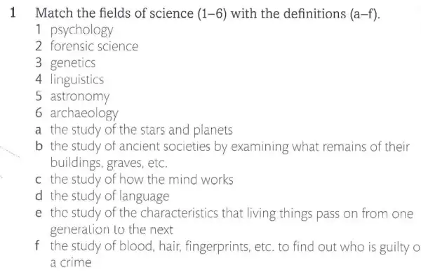 1 Match the fields of science (1-6) with the definitions (a-f)
1 psychology
2 forensic science
3 genetics
4 linguistics
5 astronomy
6 archaeology
a the study of the stars and planets
b the study of ancient societies by examining what remains of their
buildings, graves , etc.
c the study of how the mind works
d the study of language
e the study of the characteristics that living things pass on from one
generalion to the next
f the study of blood, hair,fingerprints, etc to find out who is guilty o
a crime