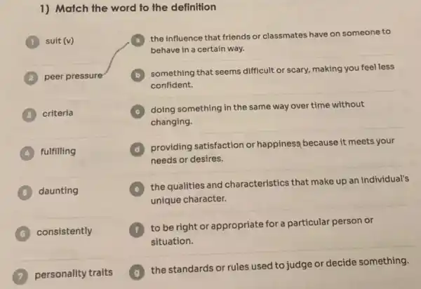 1) Match the word to the definition
(1) suit (v)
peer pressure
3 criteria
fulfilling
__
daunting
consistently 6
personality traits
a
the influence that friends or classmates have on someone to
behave in a certain way.
something that seems difficult or scary, making you feel less
confident.
C
doing something in the same way over time without
changing.
D
providing satisfaction or happiness because it meets your
needs or desires.
the qualities and characteristics that make up an individual's
unique character.
to be right or appropriate for a particular person or
situation.
the standards or rules used to judge or decide something.