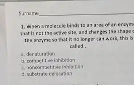 1. When a molecule binds to an area of an enzym
that is not the active site, and changes the shape
the enzyme so that it no longer can work, this is
called __
a. denaturation
b. competitive inhibition
c. noncompetitive inhibition
d. substrate delocation