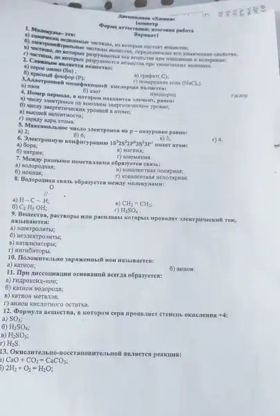 1. Monesya
meer TIME
no koroplux paspying pellecran , onperionsomme cro xi Mirvice
ecxs
leesseerp
Bapuarrl
a) cepoe onono (Sn)
6) xpacmull poctpop
(P)
B) rpabirt (C):
r) nosaperitas com.
(NaCL)
a) 03011
6) a30T
r)xiop
4. Howep nepaona, a koropox maxogurren 3nementr, pasen:
B) nonopon
SHepreTHYeCKOM yposic;
6
F) 3apany supa aroma.
a) 2;
6) 6;
III D- nouyposite paBHo:
r) 4.
1S^22S^22P^63S^23P^1 HMeer arom:
B) 3;
a)
6
B) MarHHx;
r) amoMHMHS.
7. Mexiny pasinabill newerazilawu o6pa3yerea cBs3b:
a) BoztopozHas;
B) KOBaTeHTHas
6)
r) KOBarewrrias HerionapHas.
8. Bozopoznas e8935 o5pasyeren Mexany Moneky namu:
H-C-H
a)
B) CH_(2)=CH_(2)
6) C_(2)H_(5)OH;
r) H_(2)SO_(4)
9. Beucersa, pacrsopsi HANH pacti,1aBbt Koropbix nposozarr 3.TekrpH4eckui Tok,
Ha3blBaloren:
a) 3rexrponHTbl;
6) He3.TeKTPOIIHTbl;
B)
r)
HOH Ha3blBaeren:
a) KaTHOH;
6) aHHOH.
11. Ilpu nuccounarun ocHOBAMINI Beerza o6pasyeres:
a) THIpOKCHJ-HOH;
6) KaTHOH BOLIOPOLIa;
B) KaTHOH Meranna;
T) aHTHOH KNCTOTHOTO OCTATKA
12. (DopMy,na Bemecras, B ROTOPON cepa riposismer crenem.OKHCJICHHA +4:
a) SO_(3)
6) H_(2)SO_(4)
B) H_(2)SO_(3)
r) H_(2)S.
13.
CaO+CO_(2)=CaCO_(3);
5) 2H_(2)+O_(2)=H_(2)O