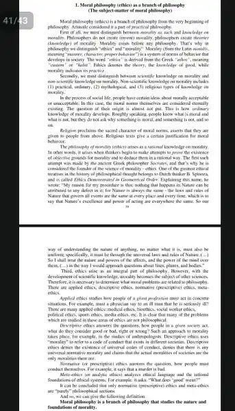 1. Moral philosophy (ethics)as a branch of philosophy
(The subject-matter of moral philosophy)
Moral philosophy (ethics) is a branch of philosophy from the very beginning of
philosophy considered it a part of practical philosophy.
First of all, we must distinguish between morality as such and knowledge on
morality. Philosophers do not create (invent) morality philosophers create theories
(knowledge)of morality. Morality exists before any That's why in
philosophy we distinguish "ethics" and "morality". Morality (from the Latin moralis,
meaning "manner, character, proper behavior") is a system of norms of behavior that
develops in society. The word "ethics" is derived from the Greek "ethos ", meaning
"custom" or "habit ". Ethics denotes the theory.the knowledge of good,while
morality indicates its practice.
Secondly, we must distinguish between scientific knowledge on morality and
non-scientific knowledge on morality. Non-scientific knowledge on morality includes
(1) practical, ordinary ,(2) mythological, and (3)religious types of knowledge on
morality.
In the process of social life, people have certain ideas about morally acceptable
or unacceptable. In this case, the moral norms themselves are considerec eternally
existing. The question of their origin is almost not put. This is how ordinary
knowledge of morality develops. Roughly speaking , people know what is moral and
what is not, but they do not ask why something is moral , and something is not and so
on.
Religion proclaims the sacred character of moral norms, asserts that they are
given to people from above. Religious texts give a certain justification for moral
behavior.
The philosophy of morality (ethics) arises as a rational knowledge on morality.
In other words, it arises when thinkers begin to make attempts to prove the existence
of objective grounds for morality and to deduce them in a rational way. The first such
attempt was made by the ancient Greek philosopher Socrates, and that's why he is
considered the founder of the science of morality - ethics. One of the greatest ethical
treatises in the history of philosophical thought belongs to Dutch thinker B. Spinoza,
and is called Ethics in Geometrical Order.Explaining this name, he
wrote: "My reason for my procedure is this:nothing that happens in Nature can be
attributed to any defect in it; for Nature is always the same - the laws and rules of
Nature that govern all events are the same at every place and every time, which is to
say that Nature 's excellence and power of acting are everywhere the same. So our
39
way of understanding the nature of anything, no matter what it is must also be
uniform; specifically, it must be through the universal laws and rules of Nature. ()
So I shall treat the nature and powers of the affects, and the power of the mind over
them, (...) in the way I would approach questions about lines, planes, and bodies."
Third, ethics arise as an integral part of philosophy. However, with the
development of scientific knowledge, morality becomes the subject of other sciences.
Therefore, it is necessary to determine what moral problems are related to philosophy.
There are applied ethics , descriptive ethics,normative (prescriptive)ethics, meta-
ethics.
Applied ethics studies how people of a given profession must act in concrete
situations. For example , must a physician say to an ill man that he is seriously ill?
There are many applied ethics: medical ethics , bioethics, social worker ethics.
political ethics, sports ethics media ethics, etC. It is clear that many of the problems
which are studied in these areas of ethics are not philosophical.
Descriptive ethics answers the questions, how people in a given society act,
what do they consider good or bad, right or wrong? Such an approach to morality
takes place, for example,in the studies of anthropologists. Descriptive ethics uses
"morality" to refer to a code of conduct that exists in different societies. Descriptive
ethics denies the existence of universal codes of conduct, denies that there is any
universal normative morality and claims that the actual moralities of societies are the
only moralities there are.
Normative (or prescriptive)ethics answers the question, how people must
conduct themselves. For example, it says that a murder is bad.
Meta-ethics (or analytic ethics)analyzes ethical language and the rational
foundations of ethical systems. For example, it asks: "What does "good 'mean?"
It can be concluded that only normative (prescriptive)ethics and meta-ethics
are "purely" philosophical sections.
And so, we can give the following definition:
Moral philosophy is a branch of philosophy that studies the nature and
foundations of morality.