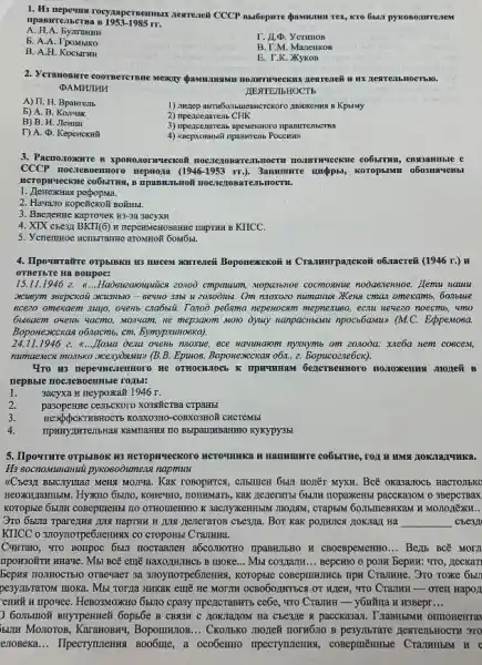 1. His nepema rocynapermemman rex, KTO lisuzi pykono),urrezem
1953-1985rr
A. H.A. Eyuranm
b. A.A. TpoMbiko
I. J.D. YcTHHOB
B. A.H. KoChITHH
B. T.M. Manenkon
E. T.K. XykoB
2. Yeranosare coornencrase MERKIT
DAMHJIAH	TESTEJIbHOCTb
A) II. H. Bpanrent
1) Junnep awrw6075u1eBHCTCKOTO IIBHOKCHHN B KphiMy
b) A. B
B) B. I. JIcHHH
2) npencenarent CHK
T) A. D. KepeHCKHI
4) <seepxoentsiti npaswrens PoccHB
B XponostornyeckoN no C.Tex (0 BàT
CCCP nocresoernmoro reprogra (1946-1953rr.) . 3anwumare unadploi, koroplasma 0603Ha4eHbl
MCTODAYECKNE CO65TTR8, B IIDABRI bHolf nocren OBAT eJIbHOCTM.
1. HenexHas
2. Hawano kopcifcKo# BONHS.
3. Bse7eHBe kaprovek H3-3a 3acyxH
4. XIX cbe3I BKTI(6)KIICC.
5. Veneminoe HCTHISTraTTHe anoMHOR 60Mōbl.
4. IIpownratre orpblBKH B3 W
OTBeTHe Ha Bonpoc:
15.11.1946 e. R....Haosuzzaouquics zouod cmpauam, wopatibroe cocmonwile nooaenenthoe. Ilemu nauu
oxcusym swepcxou axcushbio -runoxozo numannuo XKens cma omexamb, 60.Ibue
8C220 omexaem 22440, OMERD crabwil. Toxoò pe6ama nepekocann mephenuso, ecmu nevezo noecms , 4mo
He mepsarom moro dynay RanpacHbaxu npocb6amu) (MC.EcppeMoea.
BoponexccKa8 o6xacmb, cm.EymypauHoeka).
24.11.1946 2. 8....IIoma deua ovent nuosine, ece Havinaom mysnyme om zoaooa: xue6a nem coscem,
mumaexacx monbxo scenyolesxus (B.B.Epuios, Bopoxexcckas o6n, 2.Bopucozne6cx).
470 H3 nepequenemoro He OTHOCHUIOCE K IIDWTHHAM Genersemmoro nonomenas moner B
nepBble noclieBoemble rojals:
1.
3acyxa H Heypoxka& 1946 r.
2.
pasopexize cembekoro xo3stificTBa cTpaHbI
3.
HEXpUPEKTHBROCTE KOJIXO3HC -COBX03H0X CHCTCMb
4.
BbipanjabaHHIO KYXYPY35!
5. Ilpournare orpblBok H33 Hammunre co6strue, roi I
napmuu
. Kax rosoperrex, enbimew 6bul nonēr Myxx. Bcẽ oxa3a7OCH HaCTOJIbKO
, KONEYIIO, TOTAMATB, Kak generana,6511H HOpaxKeHBI pacCK23OM 03BepcTBax
Hà __
KITCC O 370yTTorpe6.1enxxx có cropoHbl CraJIHHa.
Currato, 4TO Bompoc 65tl H CBOCBpeMeHHO __ Benb BCE MOTI
TIPOH3OHTH HHaVe. MbI BCE emỆ HaxOHHTHCb B moxe... Mst co3/lallH __ BepcH10 0 point Bepun:
370ymorpe6newns, koropsie Toxke 6bun
pesymbrarow moka. Mbt Torya HHKaK emẽ He MOTTH OCBO6O,IHTECH OT HITER, TTO CramHH- orell Hapon
ennử H IIposee. HeBO3MOXIIO 65.170 cpa3y mpe71crashTs ceffe , 470 CTamHH - y6Nǎua n H3Bepr __
) 60mbmoH myrpenme% 6op56e B CBM3H C 210KTIOMTOM Ha Che37e a pacckasan . TraBH5IMH onmonerra
SUTH MOnoToB, KaranoBHT , BopounntoB... CKO.75K0 THOTNGH HOTH6.10 B HextenbHOCTH 3TO
enoBeka __ IIpecTymenux Boobine, a oco6emo npecryments.concpmènmsie CrammbM H