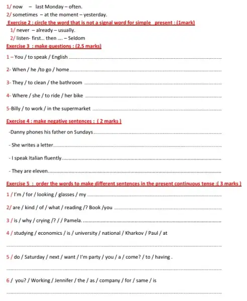 1/ now - last Monday -often
2/ sometimes - at the moment - yesterday.
Exercise 2 : circle the word that is not a signal word for simple present : (1mark)
1/ never - already - usually.
2/ listen- first __ then __ - Seldom
Exercise 3 : make questions : (2,5 marks)
1 - You /to speak / English __
2- When / he /to go / home __
3- They / to clean /the bathroom __
4- Where / she / to ride / her bike __
5-Billy / to work / in the supermarket __
Exercise 4: make negative sentences: [2 marks]
Danny phones his father on Sundays __
- She writes a letter __
-I speak Italian fluently __
They are eleven __
Exercise 5 : order the words to make different sentences in the present continuous tense :[3 marks )
1/I'm / for / looking / glasses / my __
2/ are / kind / of / what / reading /?Book /you __
why / crying /? Pamela __
4/studying / economics / is / university/national/Kharkov/Paul / at
__
5/do/Saturday/next/want / I'm party / you / a / come? / to / having .
__
6/ you? / Working /Jennifer /the/as/company / for / same / is