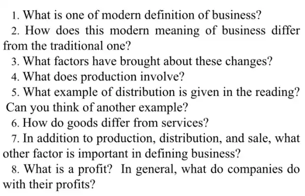 1. What is one of modern definition of business?
2. How does this modern meaning of business differ
from the traditional one?
3. What factors have brought about these changes?
4. What does production involve?
5. What example of distribution is given in the reading?
Can you think of another example?
6. How do goods differ from services?
7. In addition to production , distribution, and sale, what
other factor is important in defining business?
8. What is a profit?In general, what do companies do
with their profits?