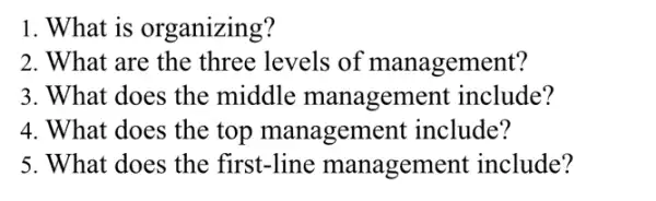 1. What is organizing?
2. What are the three levels of management?
3. What does the middle managem ent include?
4. What does the top manageme nt include?
5. What does the first-line manageme nt include?