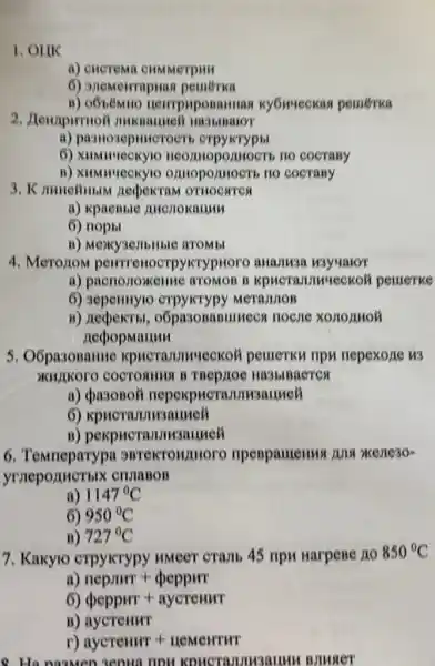 1. OUK
a) encrema cHMMerpun
6) anemerrapuas pemerka
B)nerrpuposamuas ky6weekas pemerka
2. Jenpupurnoi mukbaumei
a) pasnosepmucroerr
neormopomoers no cocrany
B))HIOCTS nO COCTABY
nedpexram ornocares
a) kpaeBble Muchokauuu
6)
B) Mexy3ejibilible ATOMbl
4. Meronom pewrrenoerp yKrypHoro
a) pacnonoxente ATOMOB B Kpucramunueckoh pemerke
6) 3epennyic MerajuloB
B)o6pa30BaBlllllecs nocne xoromol
necpopmanum
5. Oốpa3onantie pemerku ripu nepexone w3
a) <pasonoli nepexpuc rannusanmell
6) xpucrazmusauuell
B) pekpuera JIMBauyeli
6 B BTCKTOHAHOFO npenpamenus Jus xene3o-
yrneponuerblx CHUIGBOB
a) 1147^circ C
6) 950^circ C
B) 727^circ C
7. Kakylo crpykrypy HMeer cramb 45 npu Harpene no
850^circ C
a) nepmmr+decppur
6) deppHT+aycremur
B) aycremur
r) aycremer+neMerrirr
8. Ha namen zeona nou I BJMqer