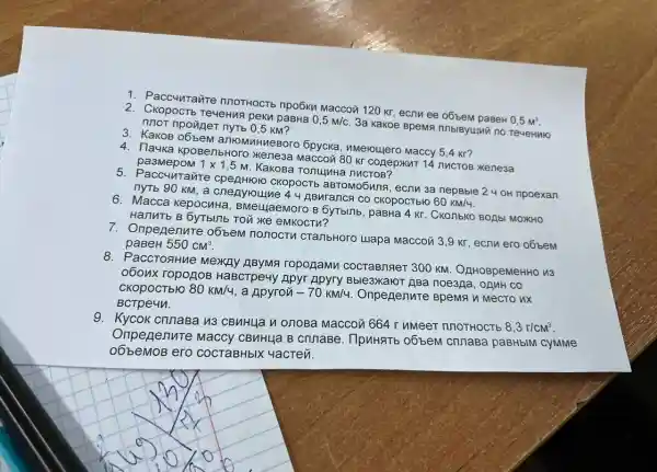 1. Paccuuravire nnoTHOCT b npoGku Maccon 120 kr, ecnu ee o6bem paseH
0,5m^3 TeueHua peku paBHa 0,5m/c
3a Kakoe BpeMs nnot npoviger nyrb 0 ,5 KM?
3. KaKOB 06bem antomuHueBoro 6pycka, umeroulero Maccy 5,4 kr?
4. Tlauka KpoBenbHoro Xenesa Maccou 80 Kr conepxur 14 nucros xeneaa
1times 1,5
M. KaKoBa Tonuluke nuctoB?
5. Paccunrante CKOPOCTE aBTOMO5una, ecrnu 3a nepBble 2 4 oH npoexan
nyTb 90 kM, a cnenyroune 4 4 ABuranca co CKOpOCTbIO
60km/4.
6. Macca kepocnHa , BMeLLlaeMoro B 6yTblnb, paBHa 4 Kr . CKOTIbKO BOAbI MOXKHO
HanuTb B 6yTblnb TOủ XKe eMKOCTV?
7. Onpegenure obbew nonoctu crambHoro ulapa Maccoủ 3,9 KT, ecnu ero oóbem
paBeH 550cm^3
8. PaccTosHue Mexny ropogamn COCTABTRIeT 300 KM . OnHOBpeMeHHO 13
o6onx ropogoB HaBcTpe4y Apyr Apyry Bble3xaloT ABa noe3na, ogMH co
CKOpOCTbIO 80km/4 a Apyron -70km/4 Onpegenure BpeMF u MecTO nx
BCTpe4n.
9. Kycok crunaBa M3 CBMHL4a u onoBa Maccou 664 r MMeeT nnoTHOCTb
8,3r/cm^3
Onpegenure Maccy CBMHLJa B crinaBe. IlpuHaTb obbem cnnaBa paBHbIM cyMMe
o6beMoB ero COCTaBHbIX 4acTeủ.