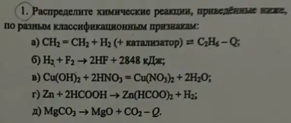 1. Pacnperemare XHMH4ecKue peakuyu
HO pa3HbIM KIIaCCHQHKaIIHOHH5M npusuaxaM:
a) CH_(2)=CH_(2)+H_(2)(+ rearawangerop)=C_(2)H_(6)-Q
6) H_(2)+F_(2)arrow 2HF+2848kII
B) Cu(OH)_(2)+2HNO_(3)=Cu(NO_(3))_(2)+2H_(2)O
r) Zn+2HCOOHarrow Zn(HCOO)_(2)+H_(2)
x) MgCO_(3)arrow MgO+CO_(2)-Q