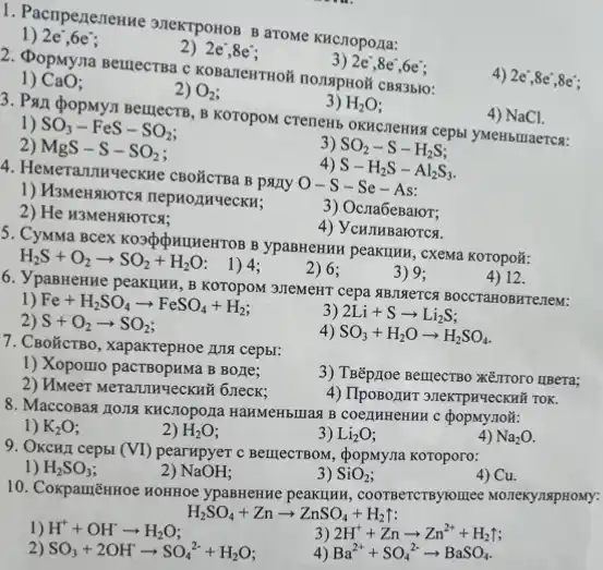 1. Pampeneneune 3nekTpostos B aroMe KHCnopoza:
1) 2e^-,6e^-
2) 2e^-,8e^-
3) 2e^-,8e^-,6e^-
2. DopMyna Bellecraa
4) 2e",8e",8e:
1) CaO
2) O_(2)
3) H_(2)O
3. Pall popMy.1 Bemecra B KOTOPOM CTeneH5 OKNCIENING cepbl yMeHbllaercs:
4) NaCl.
1) SO_(3)-FeS-SO_(2)
2) MgS-S-SO_(2)
3) SO_(2)-S-H_(2)S
) S-H_(2)S-Al_(2)S_(3)
4. HeMerannyeckne CBOÃCTBa B party
O-S-Se-As
3) Ocra6eBaror;
2) He H3MeHNOTCS:
4) VCHJHBarOTCR.
5. CyMMa BceX Kospoputuetrot B ypaBHeHHN peakuku, cxewa KOTOpo#:
H_(2)S+O_(2)arrow SO_(2)+H_(2)O
1) 4;
2) 6:
3) 9:
6. VpaBHenHe peakuHH , B KOTOPOM 37EMeHT cepa &BJINETCH BOCCTAHOBHTE7EM:
4) 12.
1) Fe+H_(2)SO_(4)arrow FeSO_(4)+H_(2)
3 2Li+Sarrow Li_(2)S
2) S+O_(2)arrow SO_(2)
4) SO_(3)+H_(2)Oarrow H_(2)SO_(4)
7. CBolicrBo, xapakrepHoe A11 cepbr:
1) Xopomo pactBopHMa B Bone;
2) Hweer Merannyeckni 6 reck:
3) TBếp,Ioe BerrectBo KEITOTO IIBeTa;
4) TIposozHT 3neKTPHYeCKNH TOK.
8. MaccoBas zong KHCTOpOIZ HAHMeHblnag B coezmnenHH C popMynoã:
1) K_(2)O
2) H_(2)O
3) Li_(2)O
4) Na_(2)O.
9. OKCHA cepbl (VI) pearxpyer c BeinecrBoM, phi  opMyna Koroporo:
1) H_(2)SO_(3)
2) NaOH
3) SiO_(2)
4) Cu.
10. CoxpamēnHoe HOHHOE ypaBHeHue peakunn , COOTBeTCTBytomice Monexynspitoxy:
H_(2)SO_(4)+Znarrow ZnSO_(4)+H_(2)uparrow 
1) H^++OH^-arrow H_(2)O
3) 2H^++Znarrow Zn^2++H_(2)uparrow 
2) SO_(3)+2OH^-arrow SO_(4)^2-+H_(2)O
Ba^2++SO_(4)^2-arrow BaSO_(4)