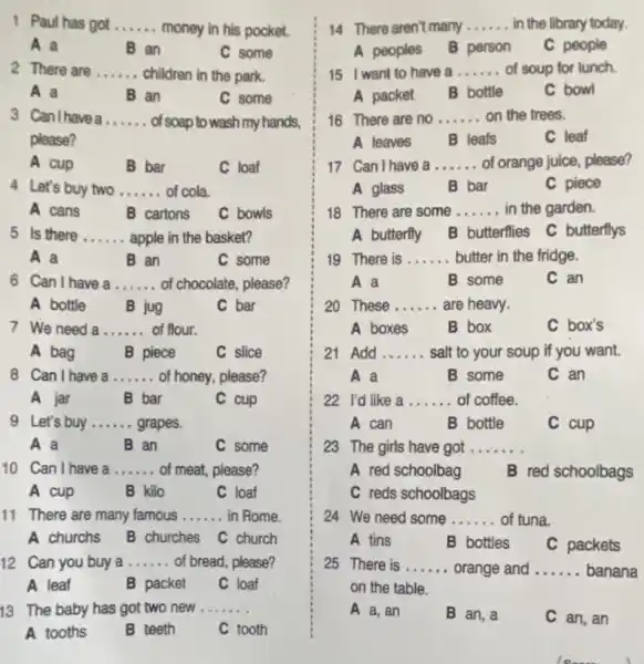 1. Paul has got ...... money in his pocket. __
A a
an
C some
2 There are __ children in the park.
A a
B an
C some
3 Can Ihave a __ of soap to wash my hands,
please?
A cup	B bar
C loaf
4 Let's buy two __ of cola.
A cans
B cartons
C bowls
5 Is there __ apple in the basket?
A a
B an
C some
6 Can Ihave a __ of chocolate, please?
A bottle B jug	C bar
7 We need a __ of flour.
A bag	B piece	C slice
8 Can I have a __ of honey, please?
A jar	B bar	C cup
9 Let's buy __ grapes.
A a
B an
C some
10 Can I have a __ of meat, please?
A cup	B kilo	C loaf
11 There are many famous __ in Rome.
A churchs B churches C church
12. Can you buy a __ of bread, please?
B packet C loaf
13 The baby has got two new __
A tooths	B teeth	C tooth
14 There aren't many __ in the library today.
A peoples B person
C people
15 I want to have a __ of soup for lunch
A packet B bottle
C bowl
16 There are no __ on the trees.
A leaves B leafs	C leaf
17 Can Ihave a __ of orange juice, please?
B bar
C piece
18 There are some __ in the garden.
A butterfly B butterflies C butterflys
19 There is __ butter in the fridge.
A a
B some
C an
20 These __ are heavy.
A boxes	B box	C box's
21 Add __ salt to your soup if you want.
A a	B some	C. an
22 I'd like a __ of coffee.
A can	B bottle	C cup
23 The girls have got __
A red schoolbag B red schoolbags
C reds schoolbags
24 We need some __ of tuna.
A tins	B bottles C packets
25 There is __ orange and __ banana
on the table.
A a, an	B an,a	C an, an
Is