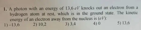 1. A photon with an energy of 13 .6 eV knocks out an electron from a
hydrogen atom at rest, which is in the ground state. The kinetic
energy of an electron away from the nucleus is (eV)
5) 13,6
1) -13,6
2) 10,2
3) 3,4
4) 0