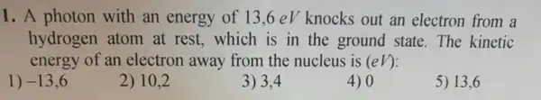 1. A photon with an energy of 13,6eVknocks out an electron from a
hydrogen atom at rest, which is in the ground state. The kinetic
energy of an electron away from the nucleus is (eV)
1) -13,6
2) 10,2
3) 3,4
4) 0
5) 13,6