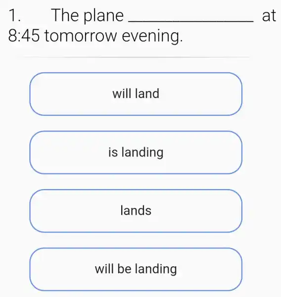 1 . The plane __ at
8:45 tomorrow evening.
will land
is landing
lands
will be landing