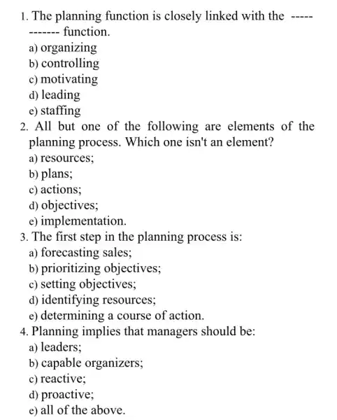 1. The planning function is closely linked with the __
__ function.
a) organizing
b) controlling
c) motivating
d) leading
e) staffing
2. All but one of the following are elements of the
planning process . Which one isn't an element?
a) resources;
b) plans;
c) actions;
d) objectives;
e) implementation
3. The first step in the planning process is:
a) forecasting sales;
b) prioritizing objectives;
c) setting objectives;
d) identifying resources;
e) determining a course of action.
4. Planning implies that managers should be:
a) leaders;
b) capable organizers;
c) reactive;
d) proactive;
e) all of the above.