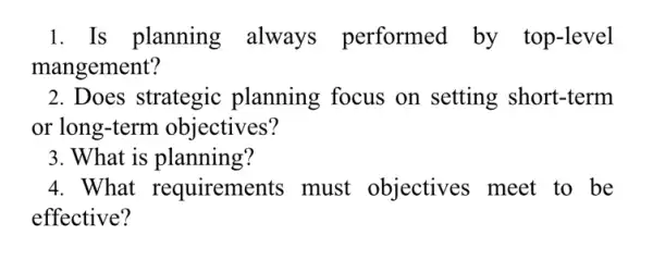 1. Is planning always performed by top-level
mangement?
2. Does strategic planning focus on setting short-term
or long-term objectives?
3. What is planning?
4. What requirements must objectives meet to be
effective?