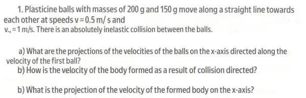 1. Plasticine balls with masses of 200 g and 150 g move along a straight line towards
each other at speeds v=0.5m/s and
v_(.,)=1m/s There is an absolutely inelastic collision between the balls.
a) What are the projections of the velocities of the balls on the x-axis directed along the
velocity of the first ball?
b).How is the velocity of the body formed as a result of collision directed?
b) What is the projection of the velocity of the formed body on the x axis?