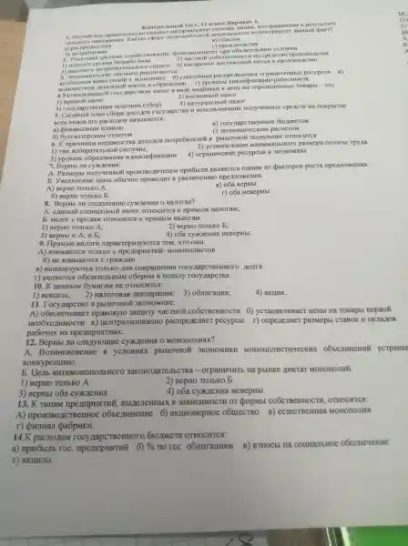 1. Poccutickoe npaBHT CJIbC TBO OKa 3amo MarepHa/IbHy O noMomb JIMIIaM . nocrpan aBIIIAM B pe3yJIb rare
HOTO H aBO/II ICHHS Kakyto copepy 3KOHOMM WUIIOCT pupyer
B) 06MeHa
a) pacil eneme HMS
Kon't pO./IbH bill rec 11 KracC.B apHaHT 1.
0) norp e6new NS
r) ripou3BO/IC TBa.
2. PbIHOH rast CHCTEMa X DYHKLHHOH Mpyer ripu o683are,II HOM yCJIOBHH
1) HH3Koro yp
2) MacTHOH COÓCTBeHHOCTM Ha cpencTBa IIPOH3BOLICTB a
3) Bbicokoro n OTPeOHTEMECKOTO cripoca
4) BHe ApeHus HayKK B IIDOH3BOICTBO
3. JKOHOM HYCCKHC CHCTCM bI
a) 0 GECMOM HHBCCTI mHủ B 3KOHOMHKY
6) cnoco6aMH pacripeneneHus orpanny (eHHbIX pecypcoB
KOJIHYECTBON ( ACHEXHOR MaCCbI B o6pameHHH r) ypoBHeM pa6oTHHKOB.
4. YcTaHOBJI CHHbI# rOCY MapCTBOM HaJIOT B BHILe HaLGaBKH K HeHe Ha ompene JICHHbIC TOBapbi - 3T0
1) npamoi Hanor
2) KOCBeHHblV Hanor
4) HaTypain
3)rocynapcTBeHHas (coop)
5. CBO/IHbIM nuran c6opa MOXOLIOB rocy lapcTBa HCTTOJIb3OBaHHe nonyyeHHbIX cpe LCTB Hà HOKpbrTHe
Bcex BHLIOB ero pacxozios Ha3bIBaeTCx:
B)rocy napcTBeHH5IN
r)3KOHOMHYeCKHM pacyeTOM.
a)QHHaHCOBbIM IUIaHOM
66yxra/repcKH M OTHETOM
6.K HepaBeHCTBa noxomon norpe6HTene#B pblHO4HOỮ 3KOHOMMK OTHOCHTCA
1) THII H36HpaT
BJICHHE MHHHMaJIE HOTO pa3Mepa onutarbl Tpyna
3) ypoBeHb o6pa30BaHH
4)orpannueHMe pecypcoB B 3KOHOMMKE
7. BepHbI JIM
A. Pa3Mepbi IIPOH3BOAHTeneM mpH6blJIH ABJISIOTCSI OLIHUM 113 pakropos pocra mpenproxeHHx.
b e HeHbl 06514H0 K riperproxeHMx.
A) BepHO TOJIbKO A.
B) 06a BepHbI
6) BepHO TOJIbKO b.
8. BepHbl JIM cnenyromne HaJIorax?
r) o6a HeBepHbI.
A. enuHbli Hanor OTHOCHTCA K mpamblM HaJIoraM;
b. Hajor c mpo/lax OTHOCHTCSI K mpsimblM HanoraM.
1) BepHO TOJIbKO A;
2) BepHO TOJIbKO b;
3) BepHbI H A, u b;
4) 06a HeBepHbI.
9. IIpsimbre HaJIOTH xapaKrepH3yroTCx TeM, 4TO OHII:
A)B3HMaroTC TOJIbKO MOHOHOJIHCTOB
6) He B3HMarOTC a c rpaxylaH
B)HCHOJIb3YFOTCSI TOJIbKO JUISI cokpameHHS rocy nojira
r)ABJISIOTCA o6si3arem 5HblM c60pOM B nomb3y rocy napersa.
10.K HeHHbIM 6ymaram He OTHOCHTCS:
1) Bekcejib; 2)HaJIoroBaq nekorapanna ; 3)
4) akuns.
II . Tocy/lapcTBO B pbIHO4HOE
A)ripaBOBYHO 3amury YaCTHOM COÓCTBeHHOCTH 6)ycTaHaBJIHBae c HeHbI Hà TOBapbl nepBo}
Heo6xonHMOCTH B)HeHTpaJH30BaHHO pacriperiesiste r pecypcbI r)ompenesister pa3Mepbl CTaBOK H OKJIa HOB
pa604HX Ha
12 JIN cnenyromue CyxxzeHua o MOHOTIOJINSIX?
A . BO3HHKHOBeHHe B yCJIOBHAX pbIHO4HO Ủ 3KOHOMHKH MOHOTIOJIHCTHYeCKHX ycTpaHste
KOHKypeHUHFO.
b aHTHMOHOIIOJIbHC TO 3aKOHOLIaTeJISCTB Ha pbIHKE AHKTAT MOHOTIOJIHI.
1) BepHO TOJIbKO A
2) BepHO TOJIbKO b
4) 06a CYXQLCHHS ( HeBepHbI
3) BepHbI o6a CYXJCHHS
13.K THnaM ripe AmpustruM , Bbl/TeJIeHHbIX B 3aBHCHMOCTH or popMbl COÓCTBeHHOCTH , OTHOCHTCS:
A)IIPOH3BOLICTBCHHOE 6)aKIIMOHepHOe o6mecTBO B)ecrecTBeHHas MOHOHOJIHA
r) dowinan pa6pHKH.
14.K pacxouam rocy napcTBeHHOTO 610)pkera OTHOCHTCS:
a)npH6blJIE , roc 6) %  no roc . 06JIHIAHHAM B) B3HOCbI Ha COLLAJIbHOC
r) akun3bI.