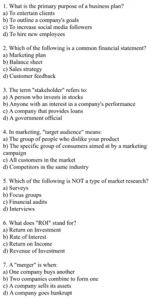 1. What is the primary purpose of a business plan?
a) To entertain clients
b) To outline a company's goals
c) To increase social media followers
d) To hire new employees
2. Which of the following is a common financial statement?
a) Marketing plan
b) Balance sheet
c) Sales strategy
d) Customer feedback
3. The term "stakeholder"refers to:
a) A person who invests in stocks
b) Anyone with an interest in a company's performance
c) A company that provides loans
d) A government official
4. In marketing, "target audience" means:
a) The group of people who dislike your product
b) The specific group of consumers aimed at by a marketing
campaign
c) All customers in the market
d) Competitors in the same industry
5. Which of the following is NOT a type of market research?
a) Surveys
b) Focus groups
c) Financial audits
d) Interviews
6. What does "ROI"stand for?
a) Return on Investment
b) Rate of Interest
c) Return on Income
d) Revenue of Investment
7. A "merger" is when:
a) One company buys another
b) Two companies combine to form one
c) A company sells its assets
d) A company goes bankrupt