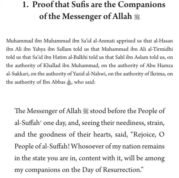 1. Proof that Sufis are the Companions
of the Messenger of Allah #
Muhammad ibn Muhammad ibn Sa'id al-Anmati apprised us that al-Hasan
ibn Ali ibn Yahya ibn Sallam told us that Muhammad ibn Ali al-Tirmidhi
told us that Sa'id ibn Hatim al-Balkhi told us that Sahl ibn Aslam told us , on
the authority of Khallad ibn Muhammad, on the authority of Abu Hamza
al-Sukkari, on the authority of Yazid al-Nahwi, on the authority of Ikrima , on
the authority of Ibn Abbas who said:
The Messenger of Allah at stood before the People of
al-Suffah' one day, and, seeing their neediness , strain,
and the goodness of their hearts , said, "Rejoice , O
People of al-Suffah!Whosoever of my nation remains
in the state you are in, content with it, will be among
my companions on the Day of Resurrection."