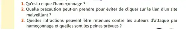 1. Qu'est-ce que l'hameçonnage?
2. Quelle précaution peut-on prendre pour éviter de cliquer sur le lien d'un site
malveillant?
3. Quelles infractions peuvent être retenues contre les auteurs d'attaque par
hameçonnage et quelles sont les peines prévues?