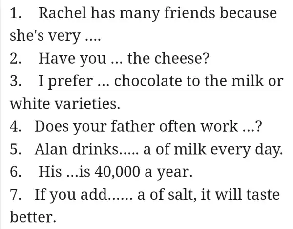 1 . Rachel has many friends because
she's very __
2. Have you __ the cheese?
3. I prefer __ chocolate e to the milk or
white varieties.
4. Does your father often work __
5. Alan drinks __ a of milk every day.
6. His __ is 40,000 a year.
7. If you . add __ a of salt , it will taste
better.