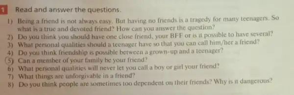 1 Read and answer the questions.
1) Being a friend is not always easy But having no friends is a tragedy for many teenagers. So
what is a true and devoted friend'? How can you answer the question?
2) Do you think you should have one close friend, your BFF or is it possible to have several?
3) What personal qualities should a teenager have so that you can call him /her a friend?
4) Do you think friendship is possible between a grown-up and a teenager?
(5) Can a member of your family be your friend?
6) What personal qualities will never let you call a boy or girl your friend?
7) What things are unforgivable in a friend?
8) Do you think people are sometimes too dependent on their friends? Why is it dangerous?