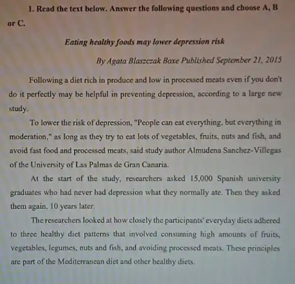 1. Read the text below. Answer the following questions and choose A . B
or C.
Eating healthy foods may lower depression risk
By Agata Blaszczak Boxe Published September 21, 2015
Following a diet rich in produce and low in processed meats even if you don't
do it perfectly may be helpful in preventing depression, according to a large new
study.
To lower the risk of depression, "People can eat everything, but everything in
moderation," as long as they try to eat lots of vegetables , fruits, nuts and fish and
avoid fast food and processed meats, said study author Almudena Sanchez -Villegas
of the University of Las Palmas de Gran Canaria.
At the start of the study, researchers asked 15,000 Spanish university
graduates who had never had depression what they normally ate. Then they asked
them again, 10 years later.
The researchers looked at how closely the participants everyday diets adhered
to three healthy diet patterns that involved consuming high amounts of fruits.
vegetables, legumes, nuts and fish, and avoiding processed meats. These principles
are part of the Medicromendictandother healthy dies.